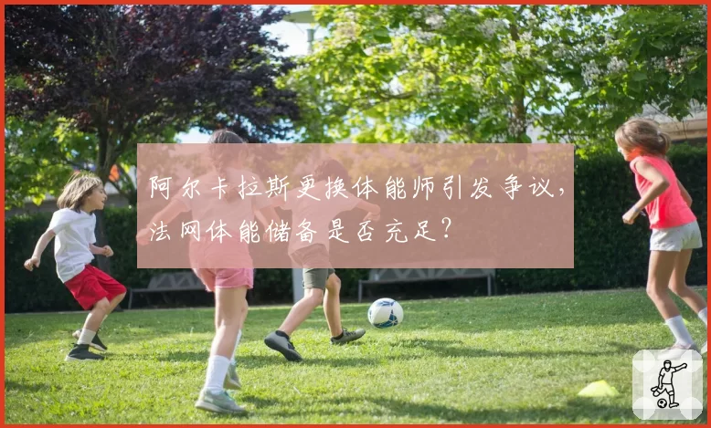 阿尔卡拉斯更换体能师引发争议,法网体能储备是否充足?
