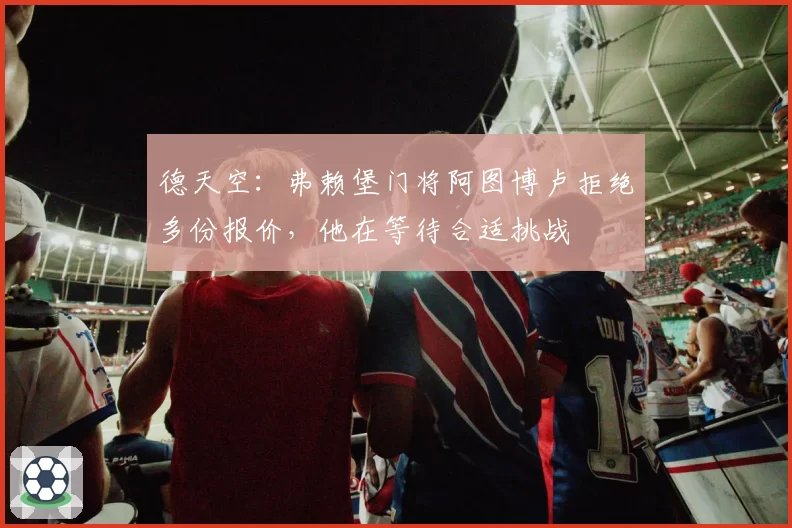 德天空：弗赖堡门将阿图博卢拒绝多份报价，他在等待合适挑战