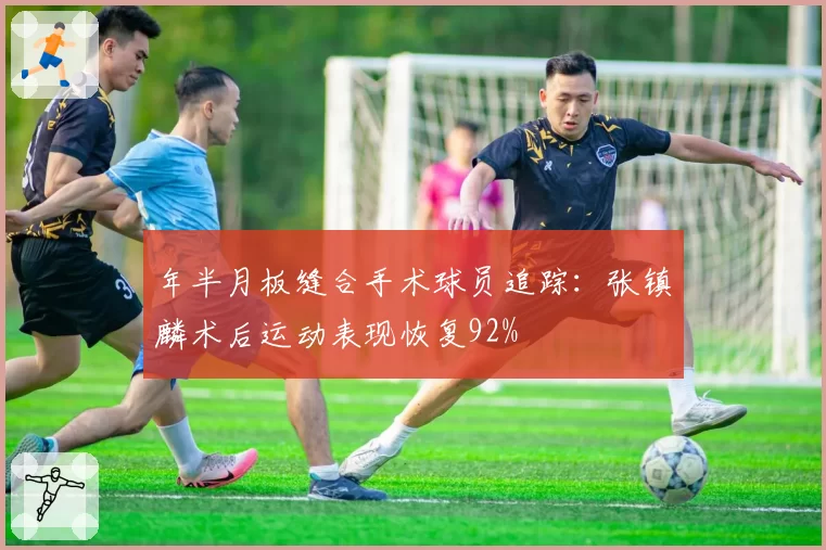 年半月板缝合手术球员追踪:张镇麟术后运动表现恢复92%