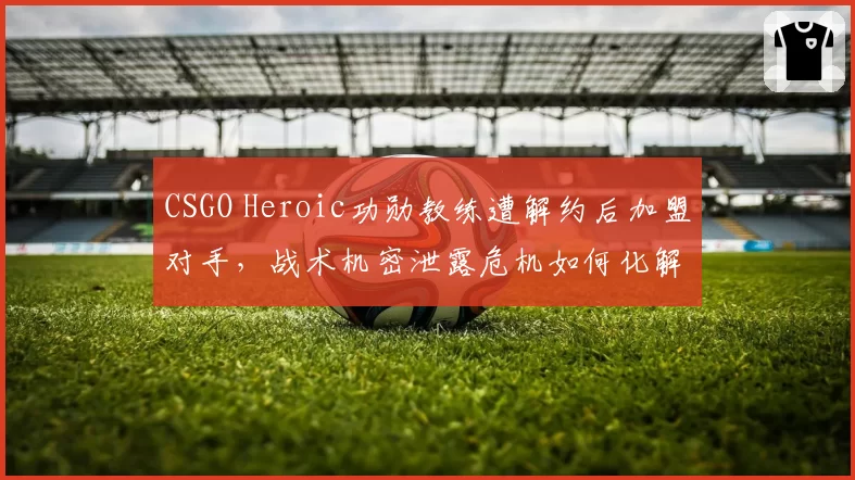 CSGO Heroic功勋教练遭解约后加盟对手,战术机密泄露危机如何化解?