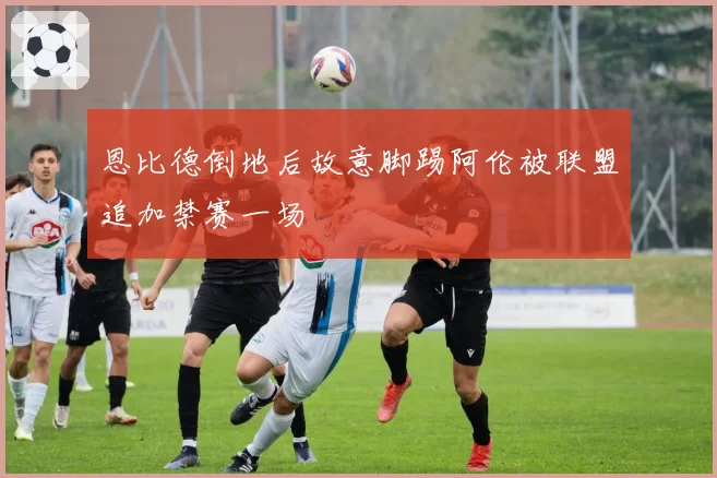 恩比德倒地后故意脚踢阿伦被联盟追加禁赛一场