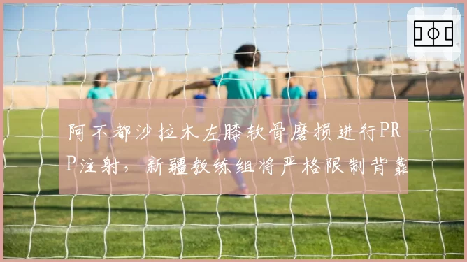 阿不都沙拉木左膝软骨磨损进行PRP注射,新疆教练组将严格限制背靠背出场