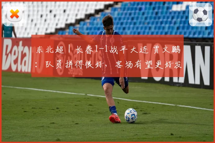 东北超｜长春1-1战平大连 贾文鹏：队员拼得很好，客场有望更好发挥